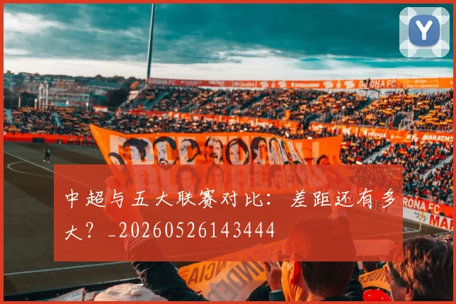 中超与五大联赛对比：差距还有多大？_20260526143444