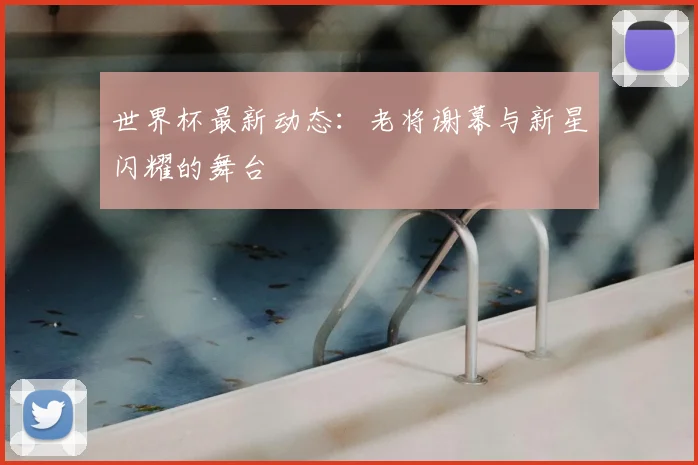 世界杯最新动态：老将谢幕与新星闪耀的舞台