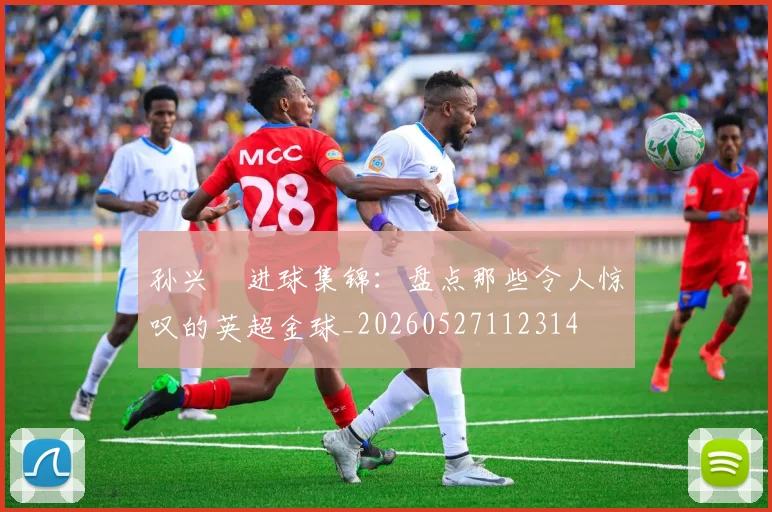 孙兴慜进球集锦:盘点那些令人惊叹的英超金球_20260527112314